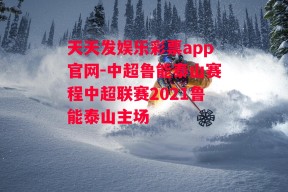 天天发娱乐彩票app官网-中超鲁能泰山赛程中超联赛2021鲁能泰山主场